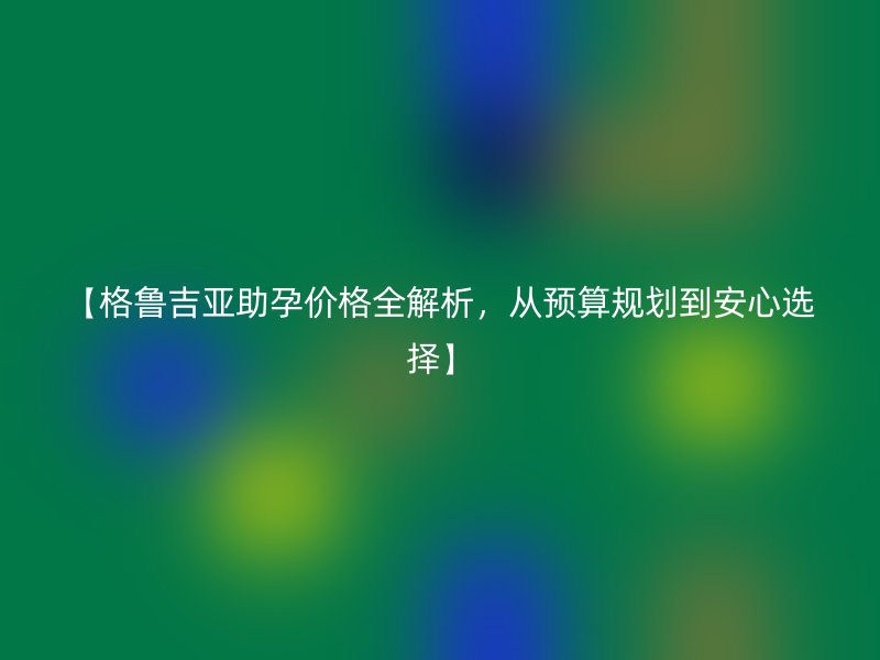 【格鲁吉亚助孕价格全解析，从预算规划到安心选择】