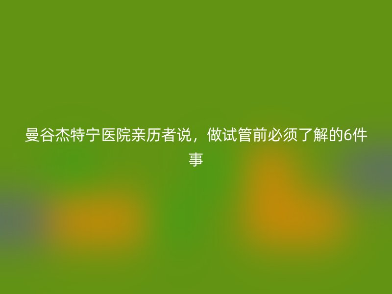 曼谷杰特宁医院亲历者说，做试管前必须了解的6件事