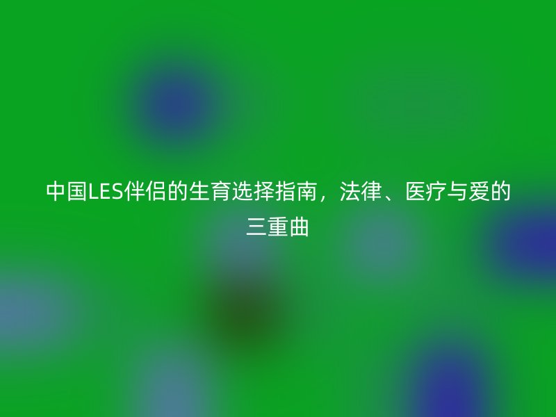 中国LES伴侣的生育选择指南，法律、医疗与爱的三重曲