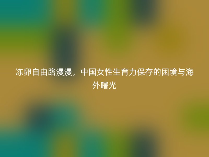 冻卵自由路漫漫，中国女性生育力保存的困境与海外曙光