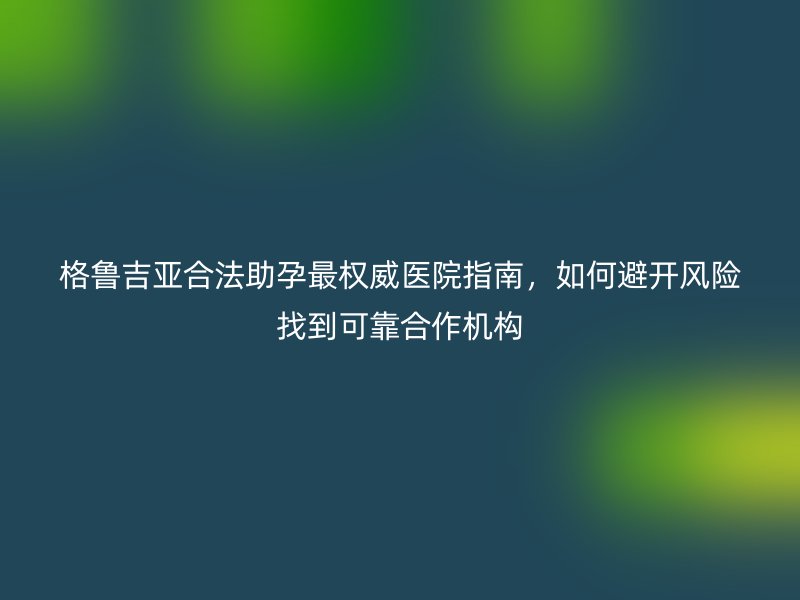 格鲁吉亚合法助孕最权威医院指南，如何避开风险找到可靠合作机构