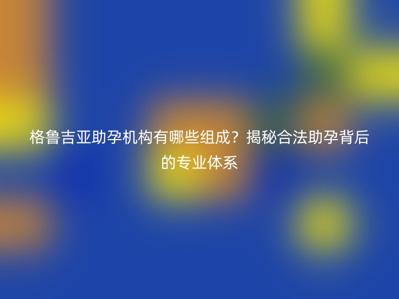 格鲁吉亚助孕机构有哪些组成？揭秘合法助孕背后的专业体系