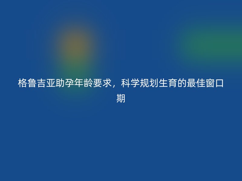 格鲁吉亚助孕年龄要求，科学规划生育的最佳窗口期