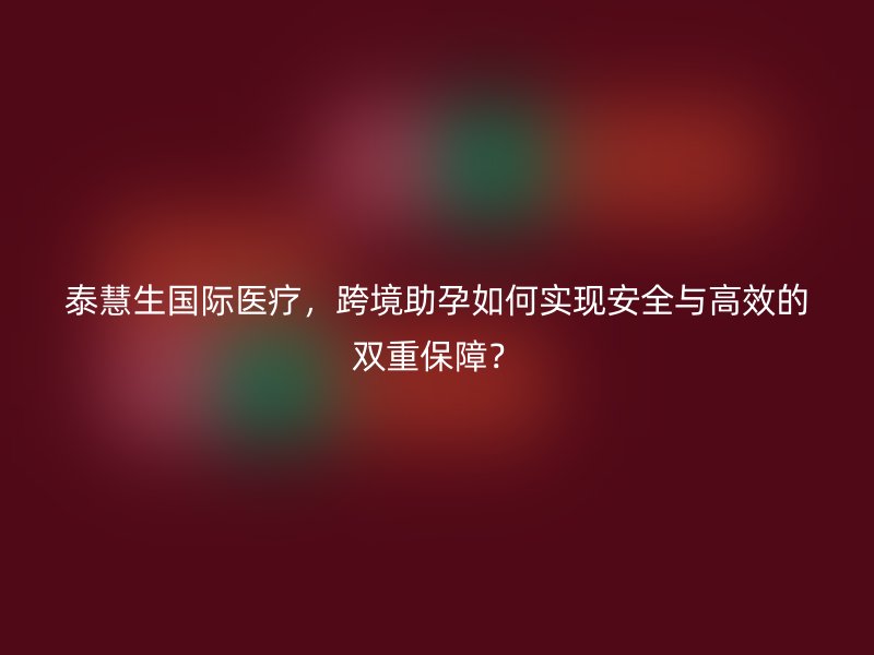 泰慧生国际医疗，跨境助孕如何实现安全与高效的双重保障？