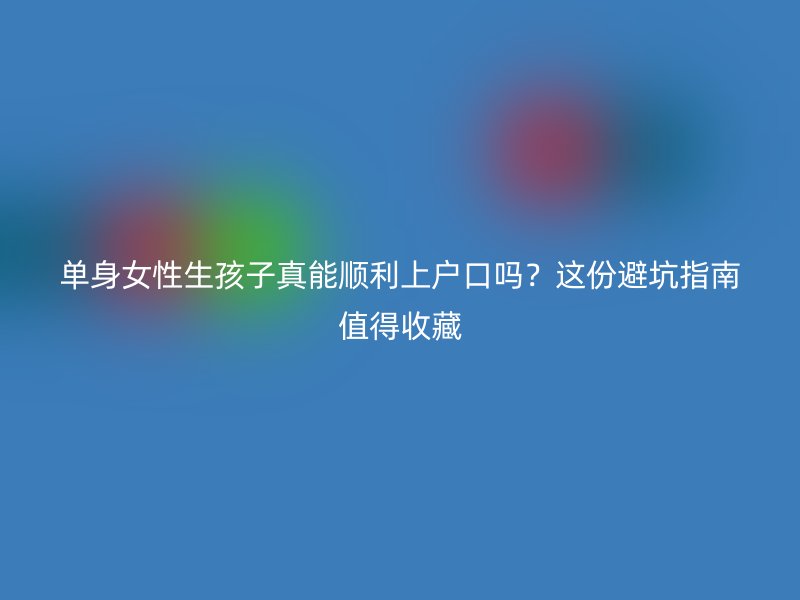 单身女性生孩子真能顺利上户口吗？这份避坑指南值得收藏
