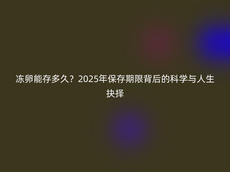 冻卵能存多久？2025年保存期限背后的科学与人生抉择