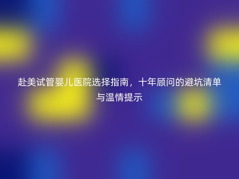 赴美试管婴儿医院选择指南，十年顾问的避坑清单与温情提示