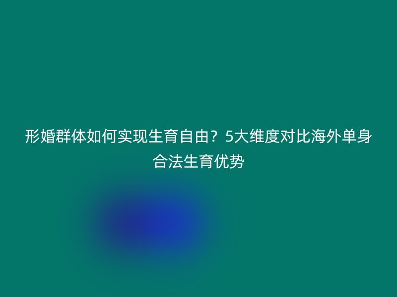形婚群体如何实现生育自由？5大维度对比海外单身合法生育优势
