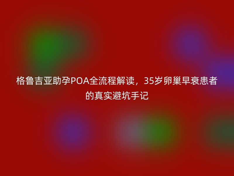 格鲁吉亚助孕POA全流程解读，35岁卵巢早衰患者的真实避坑手记