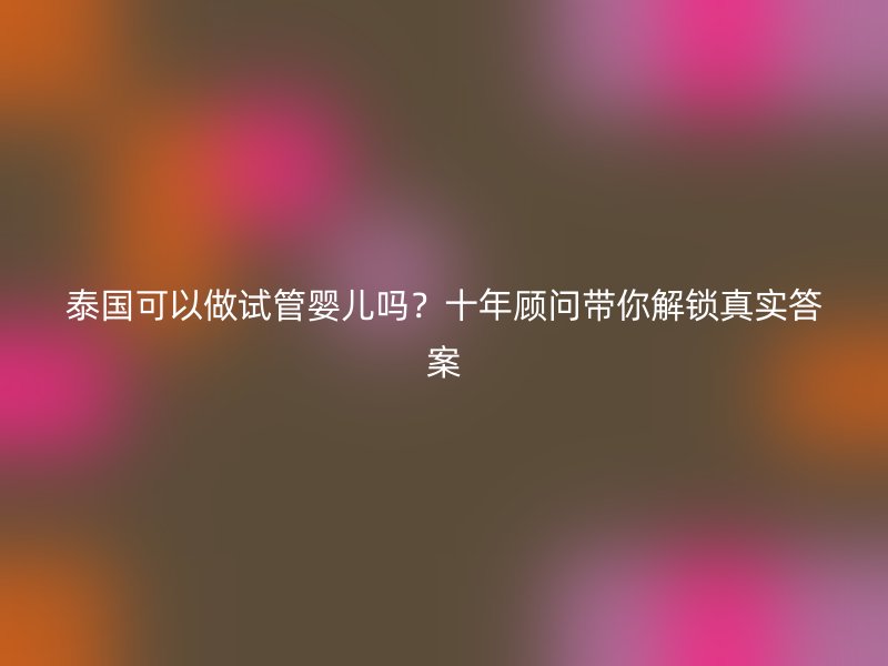 泰国可以做试管婴儿吗？十年顾问带你解锁真实答案