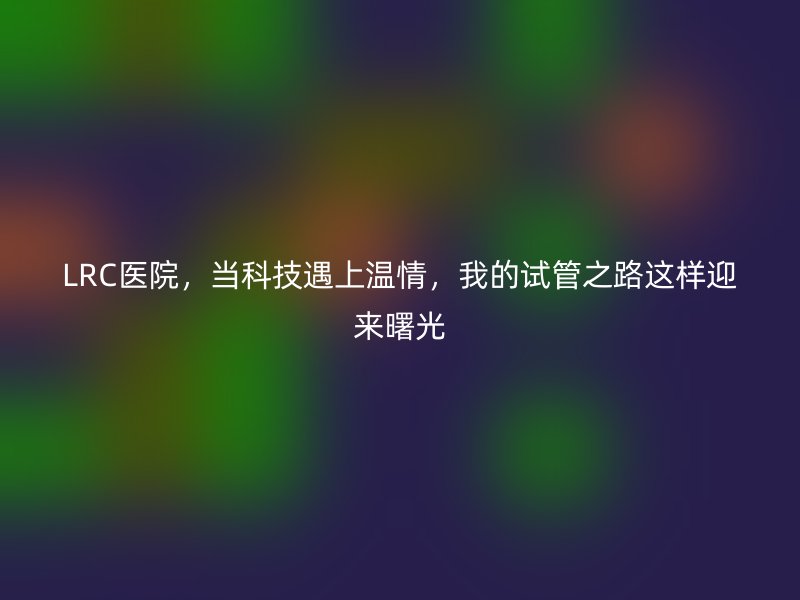 LRC医院，当科技遇上温情，我的试管之路这样迎来曙光