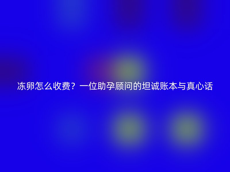 冻卵怎么收费？一位助孕顾问的坦诚账本与真心话
