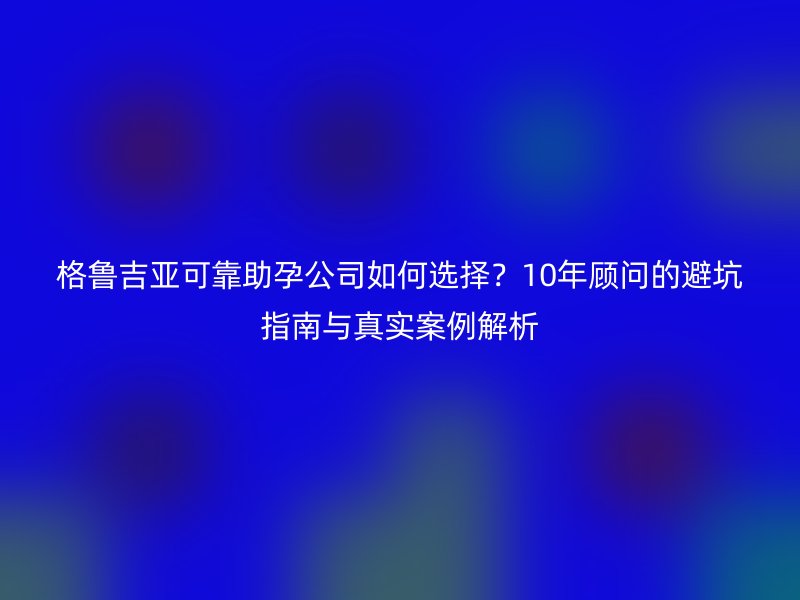 格鲁吉亚可靠助孕公司如何选择？10年顾问的避坑指南与真实案例解析