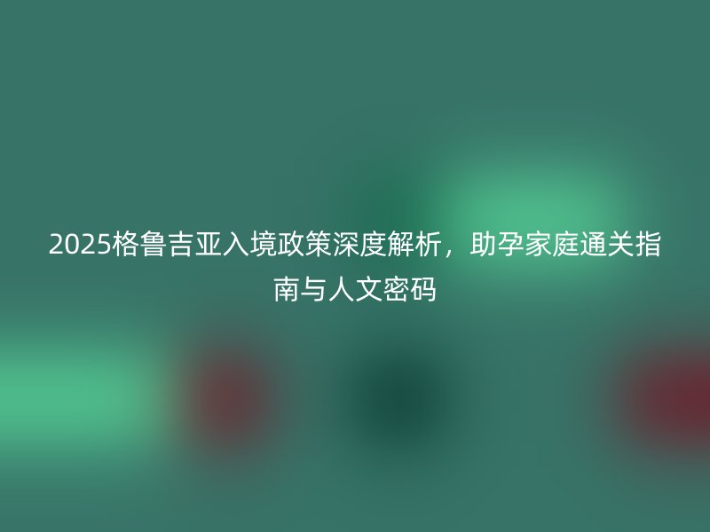 2025格鲁吉亚入境政策深度解析，助孕家庭通关指南与人文密码