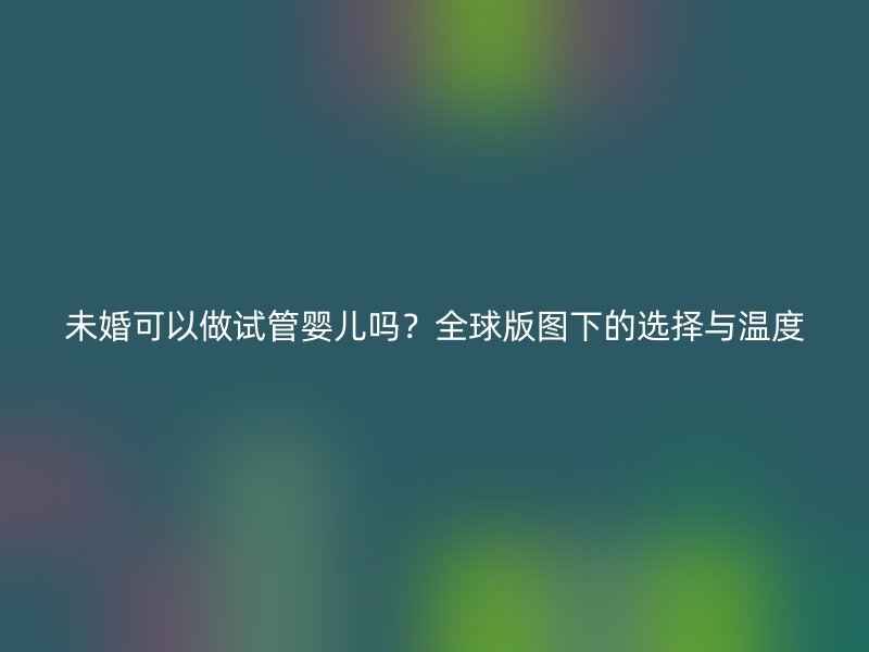 未婚可以做试管婴儿吗？全球版图下的选择与温度