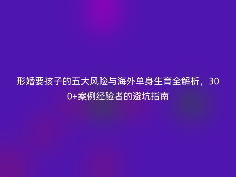 形婚要孩子的五大风险与海外单身生育全解析，300+案例经验者的避坑指南