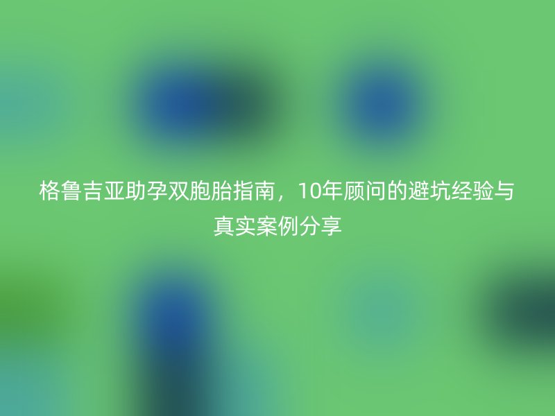 格鲁吉亚助孕双胞胎指南，10年顾问的避坑经验与真实案例分享