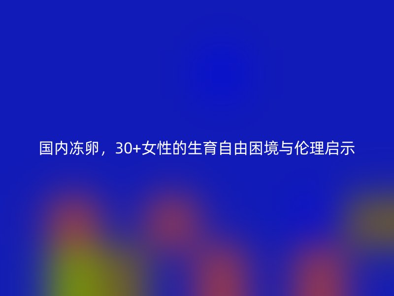 国内冻卵，30+女性的生育自由困境与伦理启示