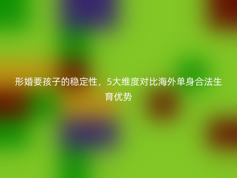 形婚要孩子的稳定性，5大维度对比海外单身合法生育优势