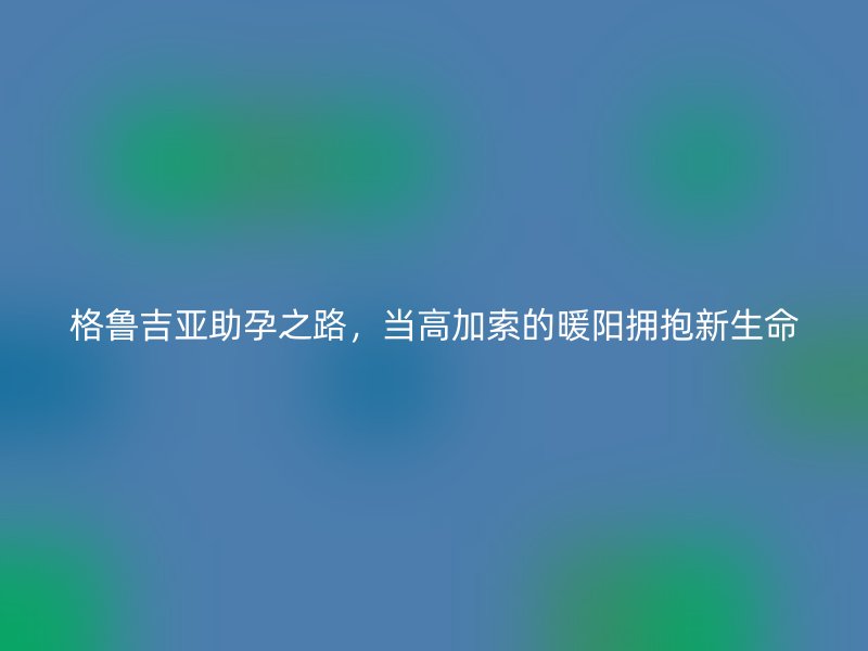 格鲁吉亚助孕之路，当高加索的暖阳拥抱新生命