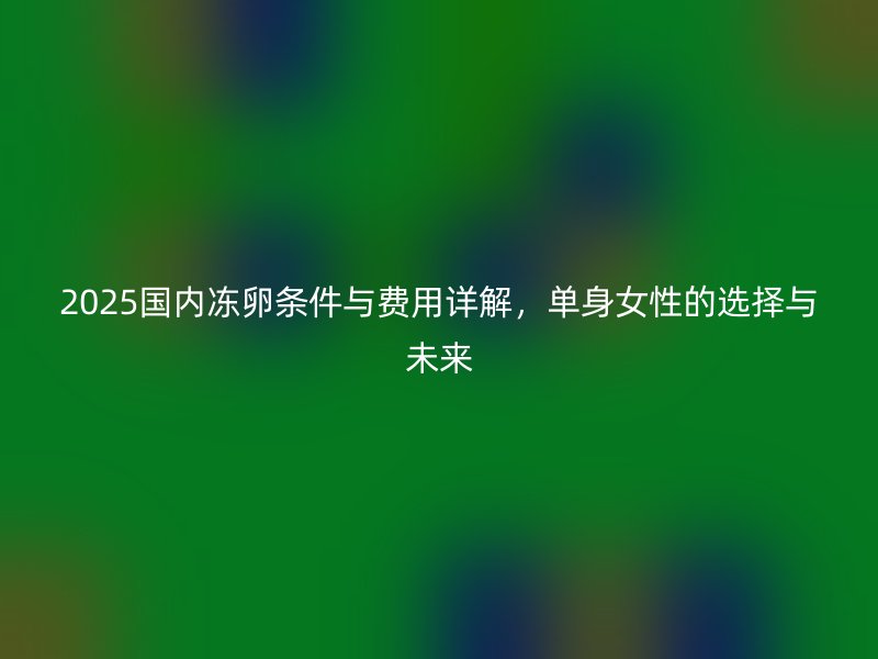 2025国内冻卵条件与费用详解，单身女性的选择与未来