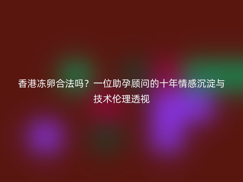 香港冻卵合法吗？一位助孕顾问的十年情感沉淀与技术伦理透视