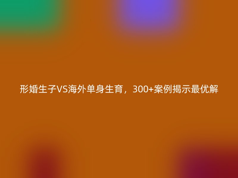 形婚生子VS海外单身生育，300+案例揭示最优解