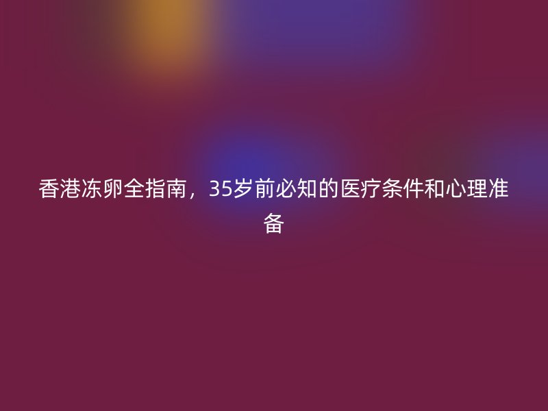 香港冻卵全指南，35岁前必知的医疗条件和心理准备