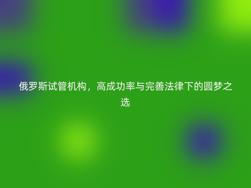 俄罗斯试管机构，高成功率与完善法律下的圆梦之选