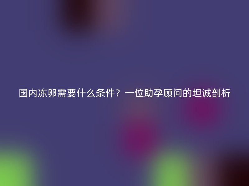 国内冻卵需要什么条件？一位助孕顾问的坦诚剖析