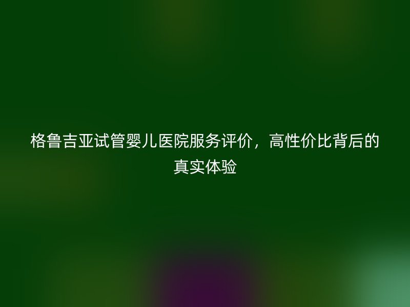 格鲁吉亚试管婴儿医院服务评价，高性价比背后的真实体验