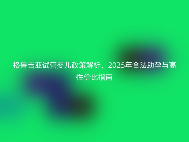 格鲁吉亚试管婴儿政策解析，2025年合法助孕与高性价比指南