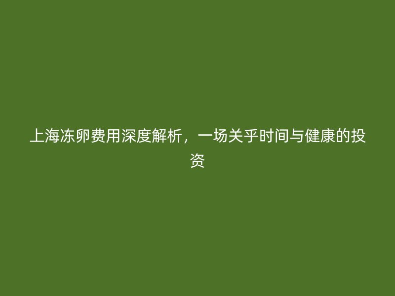 上海冻卵费用深度解析，一场关乎时间与健康的投资
