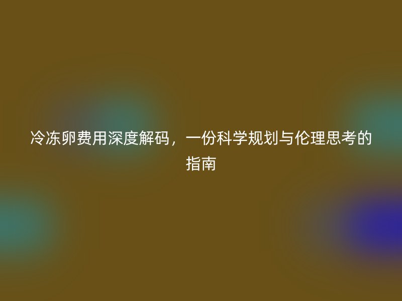 冷冻卵费用深度解码，一份科学规划与伦理思考的指南