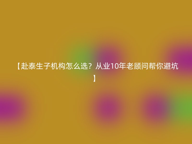 【赴泰生子机构怎么选？从业10年老顾问帮你避坑】