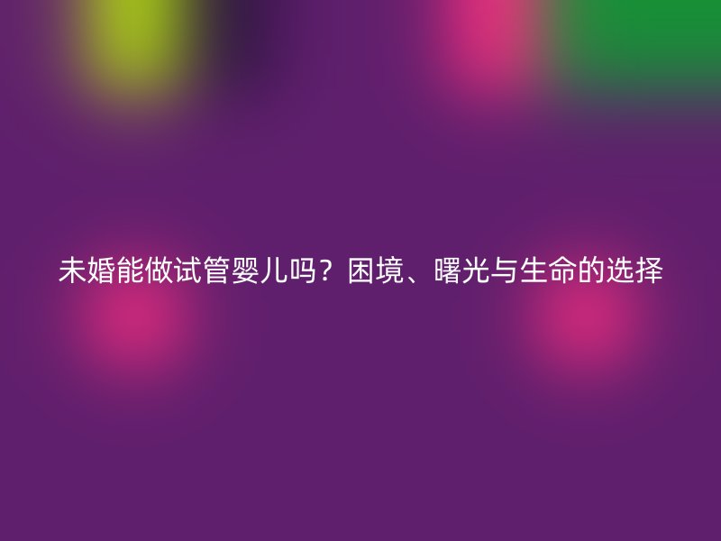 未婚能做试管婴儿吗？困境、曙光与生命的选择