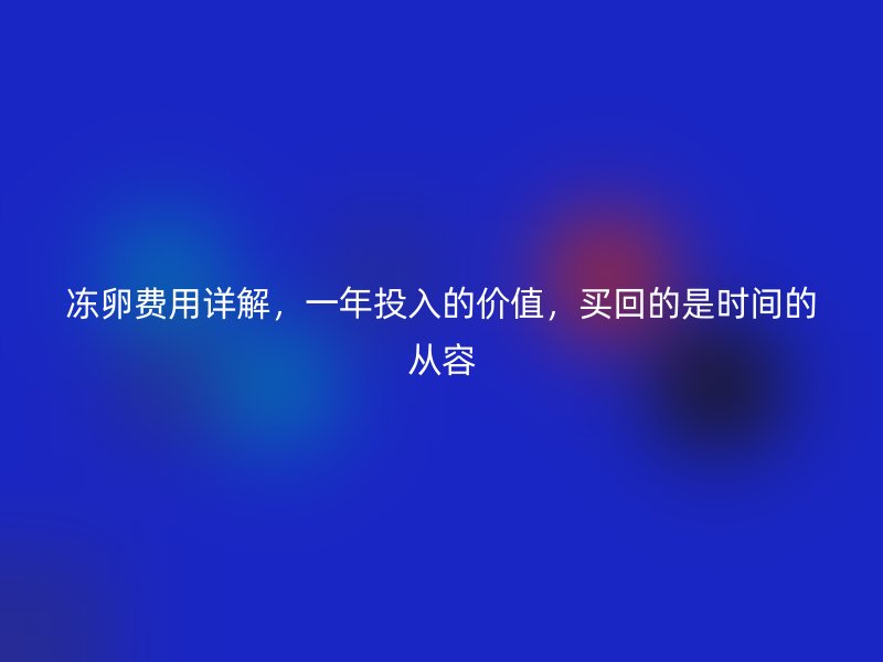 冻卵费用详解，一年投入的价值，买回的是时间的从容