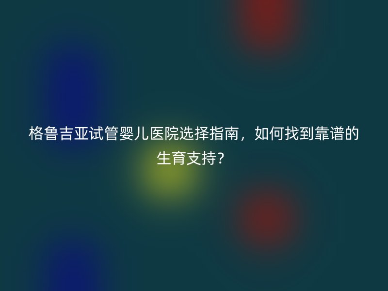 格鲁吉亚试管婴儿医院选择指南，如何找到靠谱的生育支持？