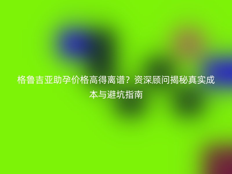 格鲁吉亚助孕价格高得离谱？资深顾问揭秘真实成本与避坑指南