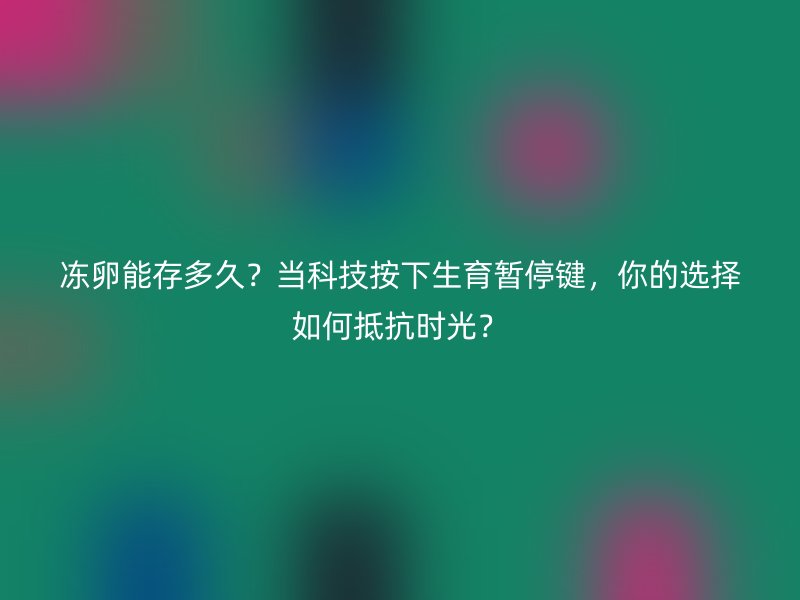 冻卵能存多久？当科技按下生育暂停键，你的选择如何抵抗时光？
