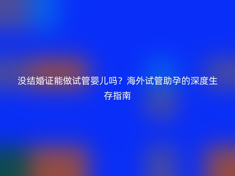 没结婚证能做试管婴儿吗？海外试管助孕的深度生存指南