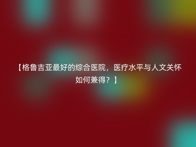 【格鲁吉亚最好的综合医院，医疗水平与人文关怀如何兼得？】