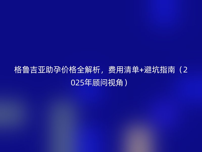 格鲁吉亚助孕价格全解析，费用清单+避坑指南（2025年顾问视角）