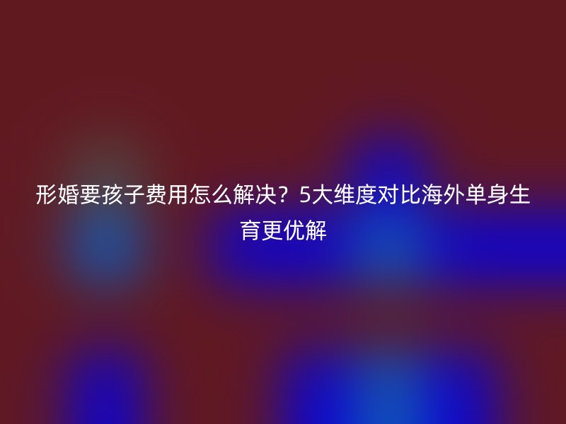 形婚要孩子费用怎么解决？5大维度对比海外单身生育更优解