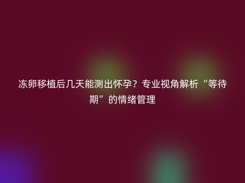 冻卵移植后几天能测出怀孕？专业视角解析“等待期”的情绪管理