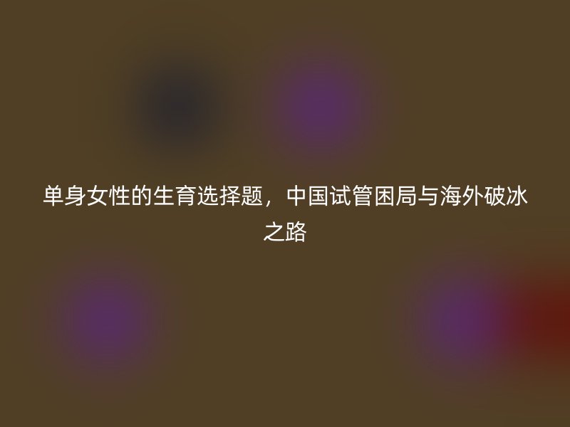 单身女性的生育选择题，中国试管困局与海外破冰之路