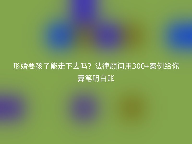 形婚要孩子能走下去吗？法律顾问用300+案例给你算笔明白账