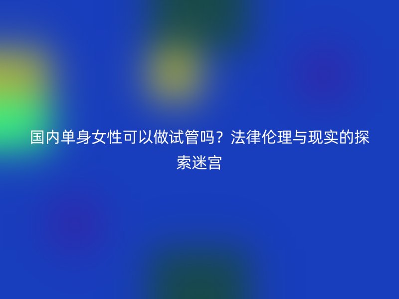国内单身女性可以做试管吗？法律伦理与现实的探索迷宫