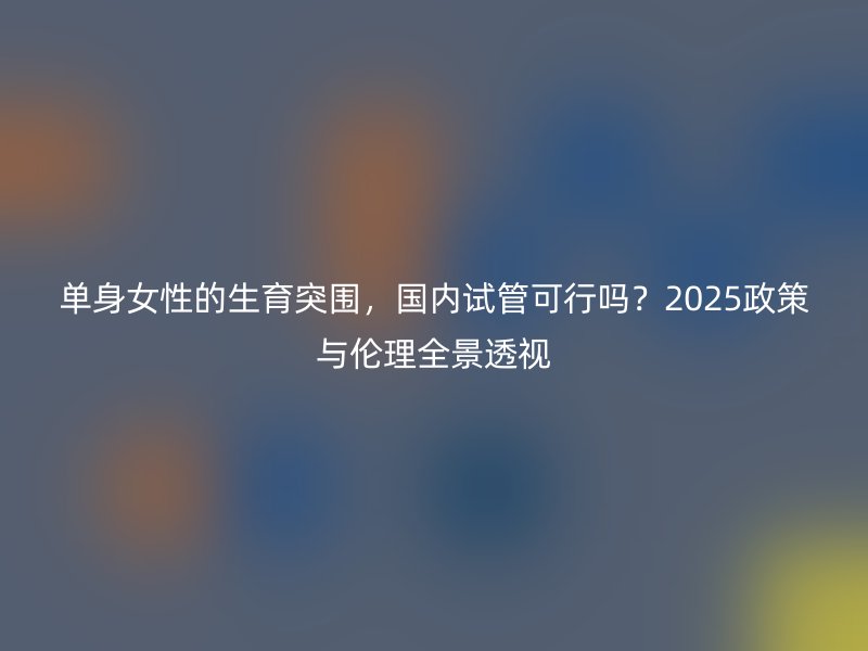 单身女性的生育突围，国内试管可行吗？2025政策与伦理全景透视