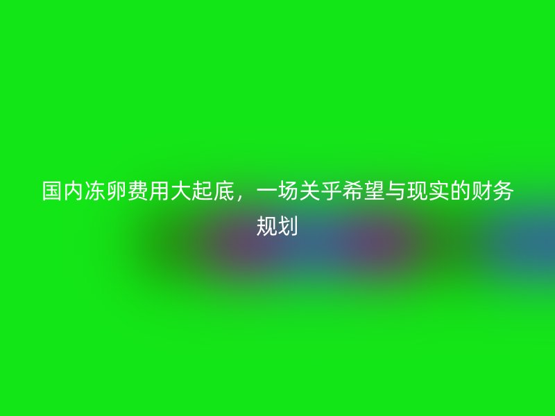 国内冻卵费用大起底，一场关乎希望与现实的财务规划